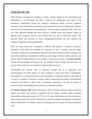 3
CONCEPT OF CSR
CSR strategies encourage the company to make a positive impact on the environment and
stakeholders, i.e. all the parties who have a stake in the performance and output of the
corporation. Stakeholders include the company’s employees, unions, investors, suppliers,
consumers, local and national governments, and communities that may be affected by corporate
activities such as construction, manufacturing etc. Not all companies approach CSR in the same
way. Their approach depends upon their resources, available assets, and corporate culture. In
addition, some companies perceive more benefit from one type of CSR than another. The
personal beliefs and priorities of senior management/ownership can also influence the
company’s approach to social responsibility.
There are many reasons for a company to embrace CSR practices. It improves customers'
perception of the brand. It's important for companies to have a socially conscious image.
Consumers, employees, and stakeholders prioritize CSR when choosing a brand or company, and
they hold corporations accountable for effecting social change with their beliefs, practices, and
profits. "What the public thinks of your company is critical to its success," said Katie Schmidt,
founder and lead designer of Passion Lilie. "By building a positive image that you believe in,
you can make a name for your company as being socially conscious."
Sustainability has become such an important concept that it is frequently used
interchangeably with CSR. Indeed, for some companies it seems that CSR is sustainability.
Sustainability is a concept derived from environmentalism; it originally referred to the ability of
a society or company to continue to operate without compromising the planet’s environmental
condition in the future. In other words, a sustainable corporation is one that can sustain its
current activities without adding to the world’s environmental problems.
The Kantar Purpose 2020 study demonstrated a direct correlation between perceived positive
impact and brand value growth. Companies that the public considers highly impactful
demonstrated a brand value growth of 175% over 12 years, while businesses with a low positive
impact showed only 70% growth. Schmidt also said that sustainable development could help a
business financially. For example, using less packaging and less energy can reduce production
costs.
 