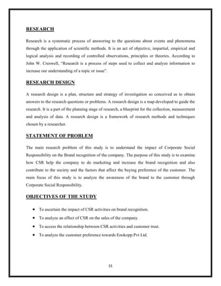 31
RESEARCH
Research is a systematic process of answering to the questions about events and phenomena
through the application of scientific methods. It is an act of objective, impartial, empirical and
logical analysis and recording of controlled observations, principles or theories. According to
John W. Creswell, “Research is a process of steps used to collect and analyze information to
increase our understanding of a topic or issue”.
RESEARCH DESIGN
A research design is a plan, structure and strategy of investigation so conceived as to obtain
answers to the research questions or problems. A research design is a map developed to guide the
research. It is a part of the planning stage of research, a blueprint for the collection, measurement
and analysis of data. A research design is a framework of research methods and techniques
chosen by a researcher.
STATEMENT OF PROBLEM
The main research problem of this study is to understand the impact of Corporate Social
Responsibility on the Brand recognition of the company. The purpose of this study is to examine
how CSR help the company to do marketing and increase the brand recognition and also
contribute to the society and the factors that affect the buying preference of the customer. The
main focus of this study is to analyze the awareness of the brand to the customer through
Corporate Social Responsibility.
OBJECTIVES OF THE STUDY
 To ascertain the impact of CSR activities on brand recognition.
 To analyze an effect of CSR on the sales of the company.
 To access the relationship between CSR activities and customer trust.
 To analyze the customer preference towards Enokopp Pvt Ltd.
 