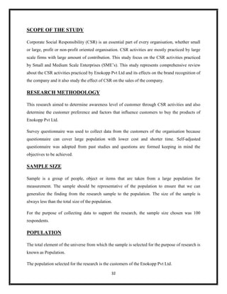 32
SCOPE OF THE STUDY
Corporate Social Responsibility (CSR) is an essential part of every organisation, whether small
or large, profit or non-profit oriented organisation. CSR activities are mostly practiced by large
scale firms with large amount of contribution. This study focus on the CSR activities practiced
by Small and Medium Scale Enterprises (SME’s). This study represents comprehensive review
about the CSR activities practiced by Enokopp Pvt Ltd and its effects on the brand recognition of
the company and it also study the effect of CSR on the sales of the company.
RESEARCH METHODOLOGY
This research aimed to determine awareness level of customer through CSR activities and also
determine the customer preference and factors that influence customers to buy the products of
Enokopp Pvt Ltd.
Survey questionnaire was used to collect data from the customers of the organisation because
questionnaire can cover large population with lower cost and shorter time. Self-adjusted
questionnaire was adopted from past studies and questions are formed keeping in mind the
objectives to be achieved.
SAMPLE SIZE
Sample is a group of people, object or items that are taken from a large population for
measurement. The sample should be representative of the population to ensure that we can
generalize the finding from the research sample to the population. The size of the sample is
always less than the total size of the population.
For the purpose of collecting data to support the research, the sample size chosen was 100
respondents.
POPULATION
The total element of the universe from which the sample is selected for the purpose of research is
known as Population.
The population selected for the research is the customers of the Enokopp Pvt Ltd.
 