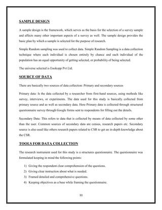 33
SAMPLE DESIGN
A sample design is the framework, which serves as the basis for the selection of a survey sample
and affects many other important aspects of a survey as well. The sample design provides the
basic plan by which a sample is selected for the purpose of research.
Simple Random sampling was used to collect data. Simple Random Sampling is a data collection
technique where each individual is chosen entirely by chance and each individual of the
population has an equal opportunity of getting selected, or probability of being selected.
The universe selected is Enokopp Pvt Ltd.
SOURCE OF DATA
There are basically two sources of data collection: Primary and secondary sources
Primary data: Is the data collected by a researcher from first-hand sources, using methods like
survey, interviews, or experiments. The data used for this study is basically collected from
primary source and as well as secondary data. Here Primary data is collected through structured
questionnaire survey through Google forms sent to respondents for filling out the details.
Secondary Data: This refers to data that is collected by means of data collected by some other
than the user. Common sources of secondary data are census, research papers etc. Secondary
source is also used like others research papers related to CSR to get an in-depth knowledge about
the CSR.
TOOLS FOR DATA COLLECTION
The research instrument used for this study is a structures questionnaire. The questionnaire was
formulated keeping in mind the following points:
1) Giving the respondent clear comprehension of the questions.
2) Giving clear instruction about what is needed.
3) Framed detailed and comprehensive questions.
4) Keeping objectives as a base while framing the questionnaire.
 