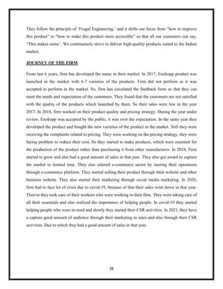 38
They follow the principle of ‘Frugal Engineering,’ and it shifts our focus from “how to improve
this product” to “how to make this product more accessible” so that all our customers can say,
“This makes sense’. We continuously strive to deliver high-quality products suited to the Indian
market.
JOURNEY OF THE FIRM
From last 6 years, firm has developed the name in their market. In 2017, Enokopp product was
launched in the market with 6-7 varieties of the products. Firm did not perform as it was
accepted to perform in the market. So, firm has circulated the feedback form so that they can
meet the needs and expectation of the customers. They found that the customers are not satisfied
with the quality of the products which launched by them. So their sales were low in the year
2017. In 2018, firm worked on their product quality and pricing strategy. During the year under
review, Enokopp was accepted by the public, it was over the expectation. In the same year they
developed the product and bought the new varieties of the product in the market. Still they were
receiving the complaints related to pricing. They were working on the pricing strategy, they were
facing problem to reduce their cost. So they started to make products, which were essential for
the production of the product rather than purchasing it from other manufactures. In 2019, Firm
started to grow and also had a good amount of sales in that year. They also got award to capture
the market in limited time. They also entered e-commerce sector by starting their operations
through e-commerce platform. They started selling their product through their website and other
business website. They also started their marketing through social media marketing. In 2020,
firm had to face lot of crisis due to covid-19, because of that their sales went down in that year.
Then to they took care of their workers who were working in their firm. They were taking care of
all their essentials and also realized the importance of helping people. In covid-19 they started
helping people who were in need and slowly they started their CSR activities. In 2021, they have
a capture good amount of audience through their marketing in sales and also through their CSR
activities. Due to which they had a good amount of sales in that year.
 