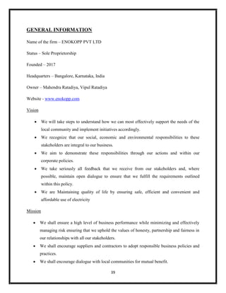 39
GENERAL INFORMATION
Name of the firm – ENOKOPP PVT LTD
Status – Sole Proprietorship
Founded – 2017
Headquarters – Bangalore, Karnataka, India
Owner – Mahendra Ratadiya, Vipul Ratadiya
Website - www.enokopp.com
Vision
 We will take steps to understand how we can most effectively support the needs of the
local community and implement initiatives accordingly.
 We recognize that our social, economic and environmental responsibilities to these
stakeholders are integral to our business.
 We aim to demonstrate these responsibilities through our actions and within our
corporate policies.
 We take seriously all feedback that we receive from our stakeholders and, where
possible, maintain open dialogue to ensure that we fulfill the requirements outlined
within this policy.
 We are Maintaining quality of life by ensuring safe, efficient and convenient and
affordable use of electricity
Mission
 We shall ensure a high level of business performance while minimizing and effectively
managing risk ensuring that we uphold the values of honesty, partnership and fairness in
our relationships with all our stakeholders.
 We shall encourage suppliers and contractors to adopt responsible business policies and
practices.
 We shall encourage dialogue with local communities for mutual benefit.
 