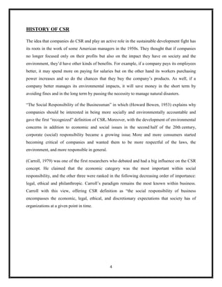 4
HISTORY OF CSR
The idea that companies do CSR and play an active role in the sustainable development fight has
its roots in the work of some American managers in the 1950s. They thought that if companies
no longer focused only on their profits but also on the impact they have on society and the
environment, they’d have other kinds of benefits. For example, if a company pays its employees
better, it may spend more on paying for salaries but on the other hand its workers purchasing
power increases and so do the chances that they buy the company’s products. As well, if a
company better manages its environmental impacts, it will save money in the short term by
avoiding fines and in the long term by passing the necessity to manage natural disasters.
“The Social Responsibility of the Businessman” in which (Howard Bowen, 1953) explains why
companies should be interested in being more socially and environmentally accountable and
gave the first “recognized” definition of CSR. Moreover, with the development of environmental
concerns in addition to economic and social issues in the second half of the 20th century,
corporate (social) responsibility became a growing issue. More and more consumers started
becoming critical of companies and wanted them to be more respectful of the laws, the
environment, and more responsible in general.
(Carroll, 1979) was one of the first researchers who debated and had a big influence on the CSR
concept. He claimed that the economic category was the most important within social
responsibility, and the other three were ranked in the following decreasing order of importance:
legal, ethical and philanthropic. Carroll’s paradigm remains the most known within business.
Carroll with this view, offering CSR definition as “the social responsibility of business
encompasses the economic, legal, ethical, and discretionary expectations that society has of
organizations at a given point in time.
 