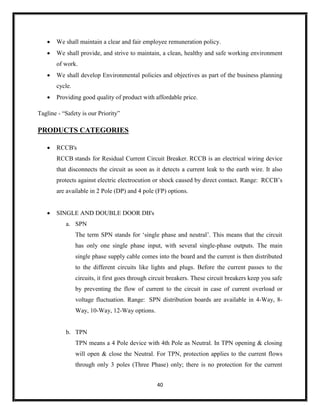 40
 We shall maintain a clear and fair employee remuneration policy.
 We shall provide, and strive to maintain, a clean, healthy and safe working environment
of work.
 We shall develop Environmental policies and objectives as part of the business planning
cycle.
 Providing good quality of product with affordable price.
Tagline - “Safety is our Priority”
PRODUCTS CATEGORIES
 RCCB's
RCCB stands for Residual Current Circuit Breaker. RCCB is an electrical wiring device
that disconnects the circuit as soon as it detects a current leak to the earth wire. It also
protects against electric electrocution or shock caused by direct contact. Range: RCCB’s
are available in 2 Pole (DP) and 4 pole (FP) options.
 SINGLE AND DOUBLE DOOR DB's
a. SPN
The term SPN stands for ‘single phase and neutral’. This means that the circuit
has only one single phase input, with several single-phase outputs. The main
single phase supply cable comes into the board and the current is then distributed
to the different circuits like lights and plugs. Before the current passes to the
circuits, it first goes through circuit breakers. These circuit breakers keep you safe
by preventing the flow of current to the circuit in case of current overload or
voltage fluctuation. Range: SPN distribution boards are available in 4-Way, 8-
Way, 10-Way, 12-Way options.
b. TPN
TPN means a 4 Pole device with 4th Pole as Neutral. In TPN opening & closing
will open & close the Neutral. For TPN, protection applies to the current flows
through only 3 poles (Three Phase) only; there is no protection for the current
 
