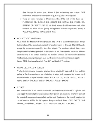 41
flow through the neutral pole. Neutral is just an isolating pole. Range: TPN
distribution boards are available in 4-Way, 6-Way, and 8-Way options.
c. There are more varieties in Distribution Box (DB), rest of the them are -
PLATIMUM DB, P-GOLD DB, OSSUM DB, ROYAL DB, PEARL DB,
DELUXE DB, WHITELINE DB etc. Each product is different from each other
based on the prices and the quality. Each product available ranges are – 4 Way, 6
Way, 8 Way, 10 Way, 12 Way and 16 Way.
 MCB BOX AND MINI MCB's
MCB stands for Miniature Circuit Breakers. The MCB is an electromechanical device
that switches off the circuit automatically if an abnormality is detected. The MCB easily
senses the overcurrent caused by the short circuit. The miniature circuit has a very
straightforward working principle. Additionally, it has two contacts; one fixed and the
other movable. If the current increases, the movable contacts are disconnected from the
fixed contacts, making the circuit open and disconnects them from the main supply.
Range: MCB Box is available in 2 Pole (DP) and 4 pole (FP) options.
 METAL CLAD PLUG & SOCKET
A plug is the movable connector attached to an electrically operated device, and the
socket is fixed on equipment or a building structure and connected to an energized
electrical circuit. Ranges available from - 20A/2P – PLUG, 20A/3P – PLUG, 30A/3P –
PLUG, 20A/2P – SOCKET, 20A/3P – SOCKET, 30A/3P – SOCKET.
 A.C BOX
This unit functions as the central location for circuit breakers within the AC system. The
safe supply from multiple sources such as shore power, generator and inverter to each of
the electrical consumers is controlled and the unit functions as the central location for
circuit breakers within the AC system. Ranges available from - 20/2 EMPTY, 20/3
EMPTY, 30/3 EMPTY, 20/2 FULL SET, 20/3 FULL SET, 30/3 FULL SET.
 