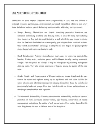 43
CSR ACTIVITIES OF THE FIRM
ENOKOPP has been adopted Corporate Social Responsibility in 2020 and also focused in
sustained economic performance, environmental and social stewardship which is also a key
factor for holistic business growth. Following are the activities which they have performed:
 Hunger, Poverty, Malnutrition and Health: promoting preventive healthcare and
sanitation and making available safe drinking water. In covid-19 many were suffering
from hunger, so firm took the small initiative to and helped the poor people by giving
them the food and also helped the orphanages by providing the basic essentials to them,
they visited Akkamahadevi orphanage in akkipete and also helped the poor people by
giving them a bath who were disable to walk.
 Rural Development Projects: Strengthening rural areas by improving accessibility,
housing, drinking water, sanitation, power and livelihoods, thereby creating sustainable
villages. Firm has joined the champs, to help the rural people by providing them proper
drinking water. They also spread awareness of hygiene among the people of the rural
areas.
 Gender Equality and Empowerment of Women: setting up homes, hostels and day care
centers for women and orphans; setting up old age homes and such other facilities for
senior citizens; and adopting measures for reducing inequalities faced by socially and
economically backward groups. Firm also visited the old age homes and contributed to
the old age home based on their capacities.
 Environmental Sustainability: Ensuring environmental sustainability, ecological balance,
protection of flora and fauna, animal welfare, agro-forestry, conservation of natural
resources and maintaining the quality of soil, air and water. Firm mainly focused in this
area, they planted the trees in different area of the Bengaluru.
 