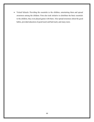 44
 Visited Schools: Providing the essentials to the children, entertaining them and spread
awareness among the children. Firm also took initiative to distribute the basic essentials
to the children, they even played games with them. Also spread awareness about the good
habits, provided education of good touch and bad touch, and many more.
 