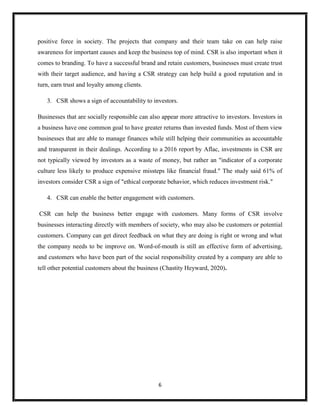 6
positive force in society. The projects that company and their team take on can help raise
awareness for important causes and keep the business top of mind. CSR is also important when it
comes to branding. To have a successful brand and retain customers, businesses must create trust
with their target audience, and having a CSR strategy can help build a good reputation and in
turn, earn trust and loyalty among clients.
3. CSR shows a sign of accountability to investors.
Businesses that are socially responsible can also appear more attractive to investors. Investors in
a business have one common goal to have greater returns than invested funds. Most of them view
businesses that are able to manage finances while still helping their communities as accountable
and transparent in their dealings. According to a 2016 report by Aflac, investments in CSR are
not typically viewed by investors as a waste of money, but rather an "indicator of a corporate
culture less likely to produce expensive missteps like financial fraud." The study said 61% of
investors consider CSR a sign of "ethical corporate behavior, which reduces investment risk."
4. CSR can enable the better engagement with customers.
CSR can help the business better engage with customers. Many forms of CSR involve
businesses interacting directly with members of society, who may also be customers or potential
customers. Company can get direct feedback on what they are doing is right or wrong and what
the company needs to be improve on. Word-of-mouth is still an effective form of advertising,
and customers who have been part of the social responsibility created by a company are able to
tell other potential customers about the business (Chastity Heyward, 2020).
 
