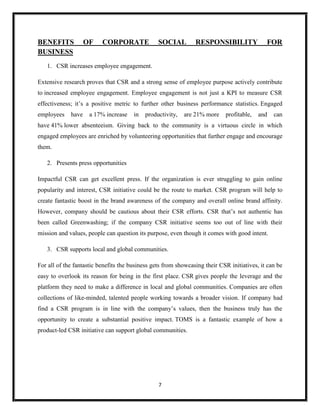 7
BENEFITS OF CORPORATE SOCIAL RESPONSIBILITY FOR
BUSINESS
1. CSR increases employee engagement.
Extensive research proves that CSR and a strong sense of employee purpose actively contribute
to increased employee engagement. Employee engagement is not just a KPI to measure CSR
effectiveness; it’s a positive metric to further other business performance statistics. Engaged
employees have a 17% increase in productivity, are 21% more profitable, and can
have 41% lower absenteeism. Giving back to the community is a virtuous circle in which
engaged employees are enriched by volunteering opportunities that further engage and encourage
them.
2. Presents press opportunities
Impactful CSR can get excellent press. If the organization is ever struggling to gain online
popularity and interest, CSR initiative could be the route to market. CSR program will help to
create fantastic boost in the brand awareness of the company and overall online brand affinity.
However, company should be cautious about their CSR efforts. CSR that’s not authentic has
been called Greenwashing; if the company CSR initiative seems too out of line with their
mission and values, people can question its purpose, even though it comes with good intent.
3. CSR supports local and global communities.
For all of the fantastic benefits the business gets from showcasing their CSR initiatives, it can be
easy to overlook its reason for being in the first place. CSR gives people the leverage and the
platform they need to make a difference in local and global communities. Companies are often
collections of like-minded, talented people working towards a broader vision. If company had
find a CSR program is in line with the company’s values, then the business truly has the
opportunity to create a substantial positive impact. TOMS is a fantastic example of how a
product-led CSR initiative can support global communities.
 