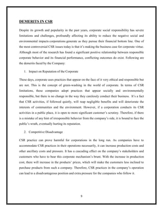 9
DEMERITS IN CSR
Despite its growth and popularity in the past years, corporate social responsibility has severe
limitations and challenges, profoundly affecting its ability to reduce the negative social and
environmental impacts corporations generate as they pursue their financial bottom line. One of
the most controversial CSR issues today is that it’s making the business case for corporate virtue.
Although most of the research has found a significant positive relationship between responsible
corporate behavior and its financial performance, conflicting outcomes do exist. Following are
the demerits faced by the Company:
1. Impact on Reputation of the Corporate
These days, corporate uses practices that appear on the face of it very ethical and responsible but
are not. This is the concept of green-washing in the world of corporate. In terms of CSR
limitations, these companies adopt practices that appear socially and environmentally
responsible, but there is no change in the way they carelessly conduct their business. It’s a fact
that CSR activities, if followed quietly, will reap negligible benefits and will deteriorate the
interests of communities and the environment. However, if a corporation conducts its CSR
activities in a public place, it is open to more significant customer’s scrutiny. Therefore, if there
is a mistake of any hint of irresponsible behavior from the company’s side, it is bound to face the
public’s wrath, eventually hurting its reputation.
2. Competitive Disadvantage
CSR practice can prove harmful for corporations in the long run. As companies have to
accommodate CSR practices in their operations necessarily, it can increase production costs and
other ancillary costs and pressure. It has a cascading effect on the company’s stakeholders and
customers who have to bear this corporate mechanism’s brunt. With the increase in production
cost, there will increase in the products’ prices, which will make the customers less inclined to
purchase products from such a company. Therefore, CSR practices in the company’s operation
can lead to a disadvantageous position and extra pressure for the companies who follow it.
 