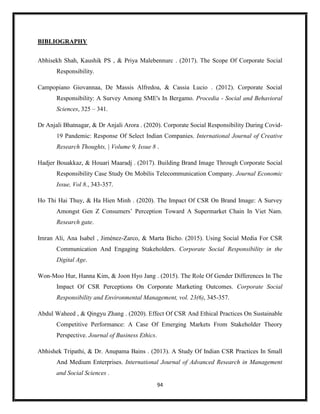 94
BIBLIOGRAPHY
Abhisekh Shah, Kaushik PS , & Priya Malebennurc . (2017). The Scope Of Corporate Social
Responsibility.
Campopiano Giovannaa, De Massis Alfredoa, & Cassia Lucio . (2012). Corporate Social
Responsibility: A Survey Among SME's In Bergamo. Procedia - Social and Behavioral
Sciences, 325 – 341.
Dr Anjali Bhatnagar, & Dr Anjali Arora . (2020). Corporate Social Responsibility During Covid-
19 Pandemic: Response Of Select Indian Companies. International Journal of Creative
Research Thoughts, | Volume 9, Issue 8 .
Hadjer Bouakkaz, & Houari Maaradj . (2017). Building Brand Image Through Corporate Social
Responsibility Case Study On Mobilis Telecommunication Company. Journal Economic
Issue, Vol 8., 343-357.
Ho Thi Hai Thuy, & Ha Hien Minh . (2020). The Impact Of CSR On Brand Image: A Survey
Amongst Gen Z Consumers’ Perception Toward A Supermarket Chain In Viet Nam.
Research gate.
Imran Ali, Ana Isabel , Jiménez-Zarco, & Marta Bicho. (2015). Using Social Media For CSR
Communication And Engaging Stakeholders. Corporate Social Responsibility in the
Digital Age.
Won-Moo Hur, Hanna Kim, & Joon Hyo Jang . (2015). The Role Of Gender Differences In The
Impact Of CSR Perceptions On Corporate Marketing Outcomes. Corporate Social
Responsibility and Environmental Management, vol. 23(6), 345-357.
Abdul Waheed , & Qingyu Zhang . (2020). Effect Of CSR And Ethical Practices On Sustainable
Competitive Performance: A Case Of Emerging Markets From Stakeholder Theory
Perspective. Journal of Business Ethics.
Abhishek Tripathi, & Dr. Anupama Bains . (2013). A Study Of Indian CSR Practices In Small
And Medium Enterprises. International Journal of Advanced Research in Management
and Social Sciences .
 