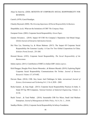 95
Alaya by benevity. (2020). BENEFITS OF CORPORATE SOCIAL RESPONSIBILITY FOR
BUSINESS.
Carroll. (1979). Carrol Paradigm.
Chastity Heyward. (2020). The Growing Importance Of Social Responsibility In Business.
Deepshikha. (n.d.). What are the limitations of CSR? The Company Ninja.
European Union. (2001). Corporate Social Responsibility. Green Paper.
Gautam Srivastava . (2019). Impact Of CSR On Company’s Reputation And Brand Image.
Global Journal of Enterprise Information System.
Hoi Wan Liu, Xiaoming Lu, & Mizan Rahman. (2017). The Impact Of Corporate Social
Responsibility On Customer Loyalty: A Case For Two Global Corporations In China.
Scholars Portal Jornals , 251-260.
Howard Bowen. (1953). Corporate Social Responsibility. The Social Responsibility of the
Businessman.
Indian express. (2011). Contribution of SME's to Indian GDP. Indian express.
Kirk Plangger, Douglas West, Hector Menendez , & Shintaro Okazaki. (2019). Exploring Digital
Corporate Social Responsibility Communications On Twitter. Journal of Business
Research, Volume 117, 675-682.
Parveen Maan. (2014). CSR- Key Issues And Challenges In India. nternational Journal of
Science, Environment and Technolog,Vol. 3, No 6, 2038 – 2045.
Richa Gautam , & Anju Singh . (2013). Corporate Social Responsibility Practices In India: A
Study Of Top 500 Companies. National Institute of Industrial Engineering, Volume: 2,
41-56.
Ruchi Tewari , & Taral Pathak . (2014). Sustainable CSR For Micro, Small And Medium
Enterprises. Journal of Management & Public Policy, Vol. 6, No. 1, , 34-44.
Sandhya Mishra . (2016). Corporate Social Responsibility In Infosys Foundation.
 