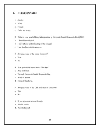 97
I. QUESTIONNAIRE
1. Gender
a. Male
b. Female
c. Prefer not to say
2. What is your level of knowledge relating to Corporate Social Responsibility (CSR)?
a. I don’t know about it.
b. I have a basic understanding of the concept
c. I am familiar with the concept.
3. Are you aware of the brand Enokopp?
a. Yes
b. No
4. How you are aware of brand Enokopp?
a. As a customer.
b. Through Corporate Social Responsibility.
c. Word of mouth.
d. None of the above.
5. Are you aware of the CSR activities of Enokopp?
a. Yes
b. No
6. If yes, you came across through
a. Social Media
b. Word of mouth
 