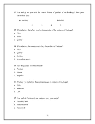 99
12. How satisfy are you with the current feature of product of the Enokopp? Rank your
satisfaction level
Not satisfied. Satisfied
1 2 3 4 5
13. Which factors that affect your buying decision of the products of Enokopp?
a. Price
b. Brand
c. Quality
14. Which factors discourage you to buy the product of Enokopp?
a. Price
b. Quality
c. Services
d. None of the above
15. How do you feel about this brand?
a. Positive
b. Neutral
c. Negative
16. What do you feel about the pricing strategy of products of Enokopp?
a. High
b. Moderate
c. Low
17. How well do Enokopp brand products meet your needs?
a. Extremely well
b. Somewhat well
c. Not so well
 