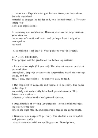 c. Interviews. Explain what you learned from your interviews.
Include anecdotal
material to engage the reader and, to a limited extent, offer your
interpreta-
tions and impressions.
d. Summary and conclusion. Discuss your overall impressions,
your view on
the causes of emotional labor, and perhaps, how it might be
managed or
reduced.
8. Submit the final draft of your paper to your instructor.
GRADING CRITERIA
Your project will be graded on the following criteria:
n Presentation style (20 percent). The student uses a consistent
point of view
throughout, employs accurate and appropriate word and concept
usage, and has
few, if any, digressions. The paper is easy to read.
n Development of concepts and themes (40 percent). The paper
is developed
accurately and coherently from background sources. The
Interviews section is
coherently related to the background sources.
n Organization of writing (20 percent). The material proceeds
logically, topic sen-
tences are well placed, and paragraph breaks are appropriate.
n Grammar and usage (20 percent). The student uses complete
and grammatically
correct sentences with no spelling errors. Descriptions,
 
