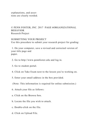 explanations, and asser-
tions are clearly worded.
© PENN FOSTER, INC. 2017 PAGE 6ORGANIZATIONAL
BEHAVIOR
Research Project
SUBMITTING YOUR PROJECT
Use this procedure to submit your research project for grading:
1. On your computer, save a revised and corrected version of
your title page and
paper.
2. Go to http://www.pennfoster.edu and log in.
3. Go to student portal.
4. Click on Take Exam next to the lesson you’re working on.
5. Enter your email address in the box provided.
(Note: This information is required for online submission.)
6. Attach your file as follows:
a. Click on the Browse box.
b. Locate the file you wish to attach.
c. Double-click on the file.
d. Click on Upload File.
 