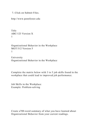 7. Click on Submit Files.
http://www.pennfoster.edu
Title
ABC/123 Version X
1
Organizational Behavior in the Workplace
MGT/312 Version 5
1
University
Organizational Behavior in the Workplace
Complete the matrix below with 3 to 5 job skills found in the
workplace that could lead to improved job performance.
Job Skills in the Workplace
Example: Problem-solving
Create a700-word summary of what you have learned about
Organizational Behavior from your current readings.
 