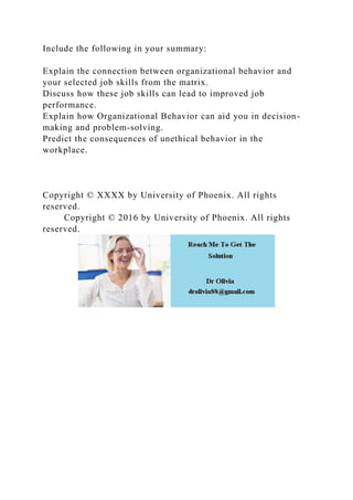 Include the following in your summary:
Explain the connection between organizational behavior and
your selected job skills from the matrix.
Discuss how these job skills can lead to improved job
performance.
Explain how Organizational Behavior can aid you in decision-
making and problem-solving.
Predict the consequences of unethical behavior in the
workplace.
Copyright © XXXX by University of Phoenix. All rights
reserved.
Copyright © 2016 by University of Phoenix. All rights
reserved.
 