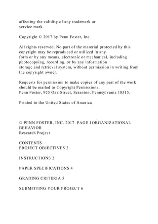 affecting the validity of any trademark or
service mark.
Copyright © 2017 by Penn Foster, Inc.
All rights reserved. No part of the material protected by this
copyright may be reproduced or utilized in any
form or by any means, electronic or mechanical, including
photocopying, recording, or by any information
storage and retrieval system, without permission in writing from
the copyright owner.
Requests for permission to make copies of any part of the work
should be mailed to Copyright Permissions,
Penn Foster, 925 Oak Street, Scranton, Pennsylvania 18515.
Printed in the United States of America
© PENN FOSTER, INC. 2017 PAGE 1ORGANIZATIONAL
BEHAVIOR
Research Project
CONTENTS
PROJECT OBJECTIVES 2
INSTRUCTIONS 2
PAPER SPECIFICATIONS 4
GRADING CRITERIA 5
SUBMITTING YOUR PROJECT 6
 
