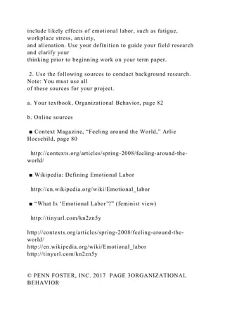 include likely effects of emotional labor, such as fatigue,
workplace stress, anxiety,
and alienation. Use your definition to guide your field research
and clarify your
thinking prior to beginning work on your term paper.
2. Use the following sources to conduct background research.
Note: You must use all
of these sources for your project.
a. Your textbook, Organizational Behavior, page 82
b. Online sources
■ Context Magazine, “Feeling around the World,” Arlie
Hocschild, page 80
http://contexts.org/articles/spring-2008/feeling-around-the-
world/
■ Wikipedia: Defining Emotional Labor
http://en.wikipedia.org/wiki/Emotional_labor
■ “What Is ‘Emotional Labor’?” (feminist view)
http://tinyurl.com/kn2zn5y
http://contexts.org/articles/spring-2008/feeling-around-the-
world/
http://en.wikipedia.org/wiki/Emotional_labor
http://tinyurl.com/kn2zn5y
© PENN FOSTER, INC. 2017 PAGE 3ORGANIZATIONAL
BEHAVIOR
 