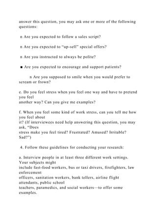 answer this question, you may ask one or more of the following
questions:
n Are you expected to follow a sales script?
n Are you expected to “up-sell” special offers?
n Are you instructed to always be polite?
■ Are you expected to encourage and support patients?
n Are you supposed to smile when you would prefer to
scream or frown?
e. Do you feel stress when you feel one way and have to pretend
you feel
another way? Can you give me examples?
f. When you feel some kind of work stress, can you tell me how
you feel about
it? (If interviewees need help answering this question, you may
ask, “Does
stress make you feel tired? Frustrated? Amused? Irritable?
Sad?”)
4. Follow these guidelines for conducting your research:
a. Interview people in at least three different work settings.
Your subjects might
include fast-food workers, bus or taxi drivers, firefighters, law
enforcement
officers, sanitation workers, bank tellers, airline flight
attendants, public school
teachers, paramedics, and social workers—to offer some
examples.
 