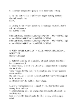 b. Interview at least two people from each work setting.
c. To find individuals to interview, begin making contacts
through people you
know.
d. During the interview, complete the surveys yourself. Don’t
ask the subjects to
fill out the forms.
http://pflibrary.pennfoster.edu/c.php?g=706110&p=5014022&pr
eview=7888d3084d95ad78c3a5d21b5b7850a9
http://pflibrary.pennfoster.edu/c.php?g=706110&p=5014022&pr
eview=7888d3084d95ad78c3a5d21b5b7850a9
© PENN FOSTER, INC. 2017 PAGE 4ORGANIZATIONAL
BEHAVIOR
Research Project
e. Before beginning an interview, tell each subject that his or
her responses will
be anonymous. Indeed, it’s advisable to create fictitious names
for particular
work venues, for the subjects themselves, and for any persons
mentioned by
the subjects. Also, inform each subject that your written report
is for a course,
and that it won’t be published anywhere.
f. Allow your respondents to speak freely. Don’t allow your
survey form to keep
you from taking notes on unexpected comments, observations,
and informa-
tion provided by the subjects. In other words, keep an open
mind.
 