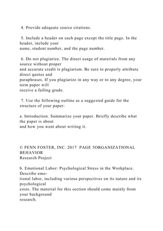 4. Provide adequate source citations.
5. Include a header on each page except the title page. In the
header, include your
name, student number, and the page number.
6. Do not plagiarize. The direct usage of materials from any
source without proper
and accurate credit is plagiarism. Be sure to properly attribute
direct quotes and
paraphrases. If you plagiarize in any way or to any degree, your
term paper will
receive a failing grade.
7. Use the following outline as a suggested guide for the
structure of your paper:
a. Introduction. Summarize your paper. Briefly describe what
the paper is about
and how you went about writing it.
© PENN FOSTER, INC. 2017 PAGE 5ORGANIZATIONAL
BEHAVIOR
Research Project
b. Emotional Labor: Psychological Stress in the Workplace.
Describe emo-
tional labor, including various perspectives on its nature and its
psychological
costs. The material for this section should come mainly from
your background
research.
 