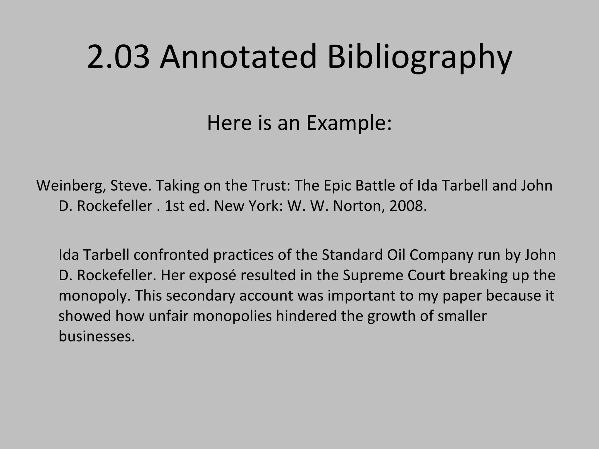 2.03 Annotated Bibliography Here is an Example: Weinberg, Steve. Taking on the Trust: The Epic Battle of Ida Tarbell and John D. Rockefeller . 1st ed. New York: W. W. Norton, 2008. Ida Tarbell confronted practices of the Standard Oil Company run by John D. Rockefeller. Her exposé resulted in the Supreme Court breaking up the monopoly. This secondary account was important to my paper because it showed how unfair monopolies hindered the growth of smaller businesses. 