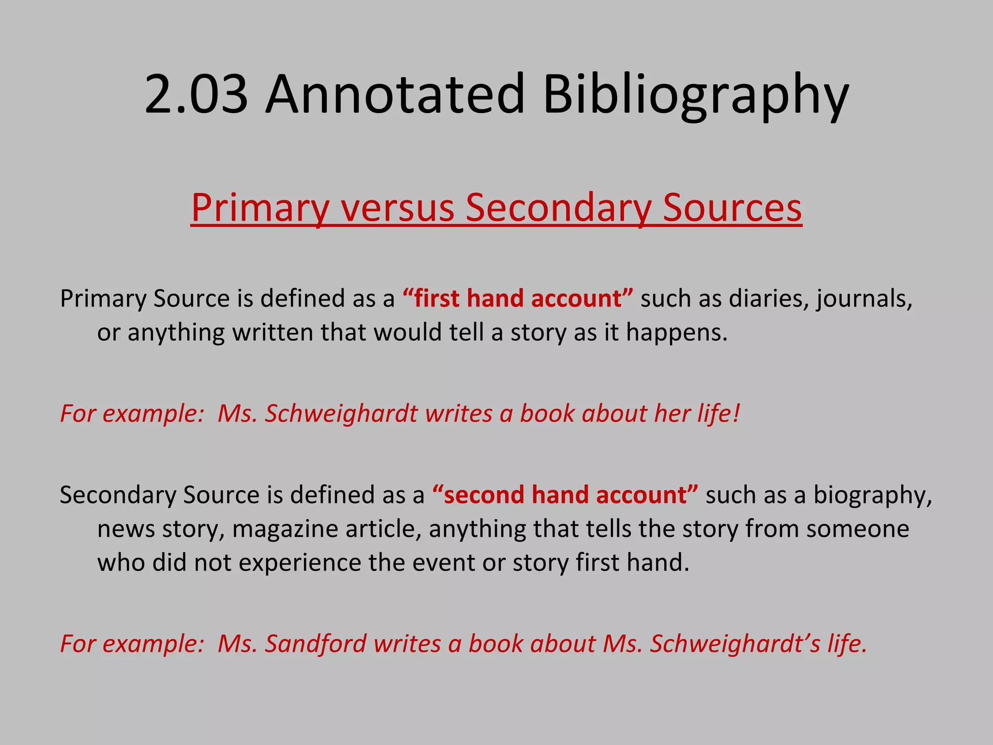 2.03 Annotated Bibliography Primary versus Secondary Sources Primary Source is defined as a  “first hand account”  such as diaries, journals, or anything written that would tell a story as it happens.  For example:  Ms. Schweighardt writes a book about her life! Secondary Source is defined as a  “second hand account”  such as a biography, news story, magazine article, anything that tells the story from someone who did not experience the event or story first hand. For example:  Ms. Sandford writes a book about Ms. Schweighardt’s life. 