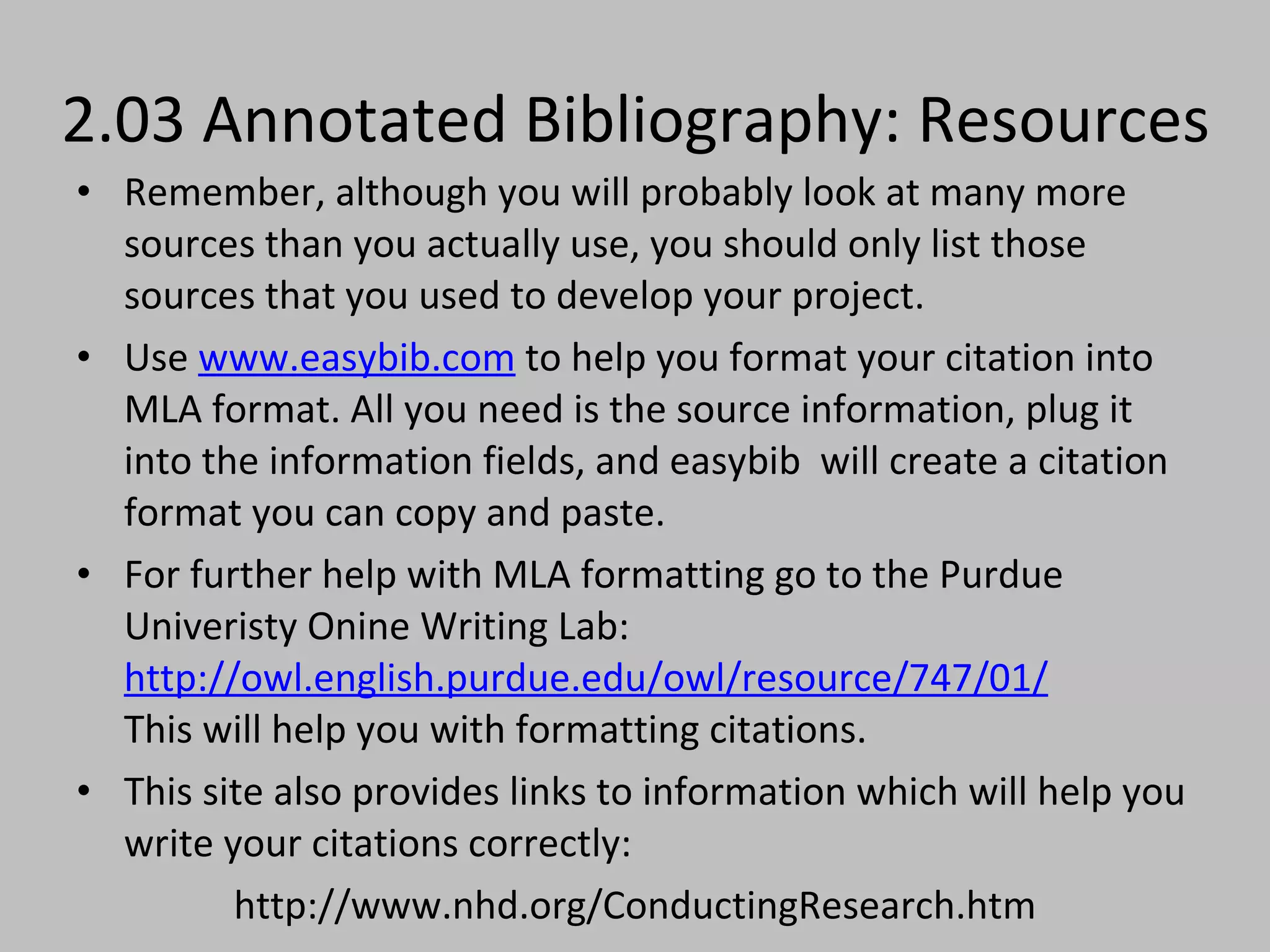 2.03 Annotated Bibliography: Resources Remember, although you will probably look at many more sources than you actually use, you should only list those sources that you used to develop your project. Use  www.easybib.com  to help you format your citation into MLA format. All you need is the source information, plug it into the information fields, and easybib  will create a citation format you can copy and paste.   For further help with MLA formatting go to the Purdue Univeristy Onine Writing Lab:  http://owl.english.purdue.edu/owl/resource/747/01/ This will help you with formatting citations. This site also provides links to information which will help you write your citations correctly: http://www.nhd.org/ConductingResearch.htm 