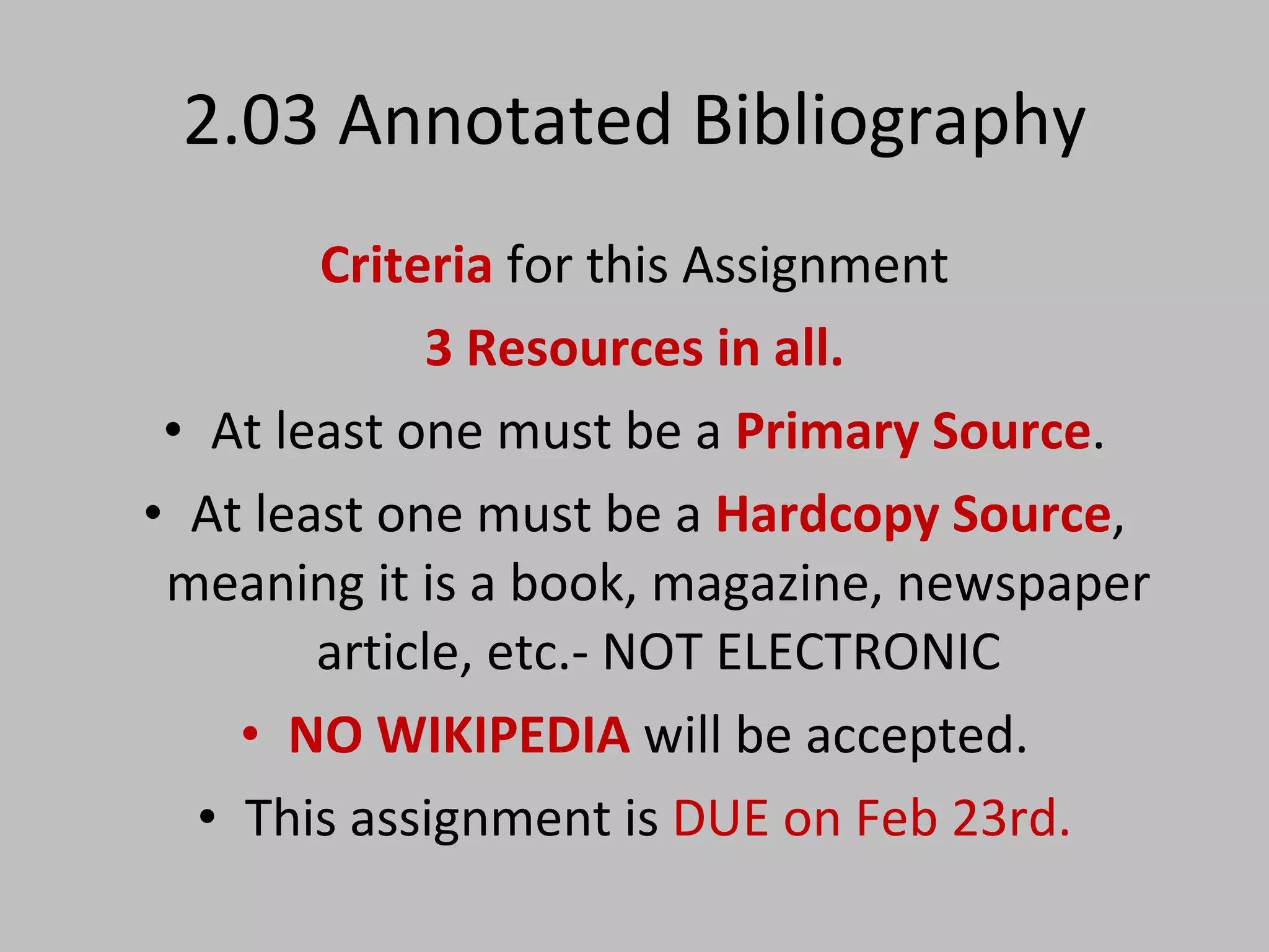 2.03 Annotated Bibliography Criteria   for this Assignment 3 Resources in all. At least one must be a  Primary Source . At least one must be a  Hardcopy Source , meaning it is a book, magazine, newspaper article, etc.- NOT ELECTRONIC NO WIKIPEDIA  will be accepted. This assignment is  DUE on Feb 23rd. 