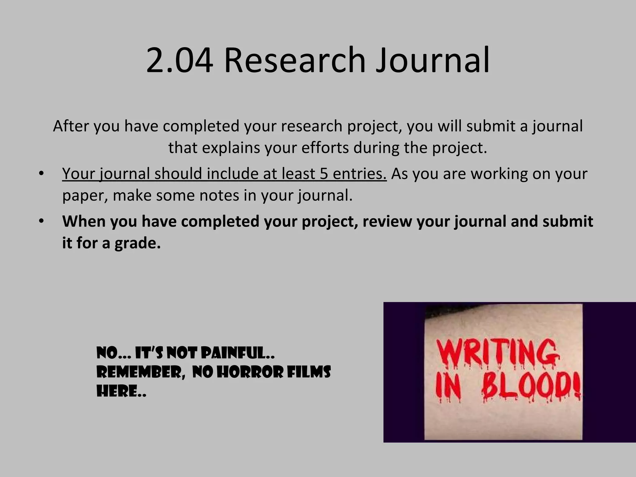 2.04 Research Journal After you have completed your research project, you will submit a journal that explains your efforts during the project.  Your journal should include at least 5 entries.  As you are working on your paper, make some notes in your journal.  When you have completed your project, review your journal and submit it for a grade. No… it’s not painful.. Remember,  no horror films here.. 