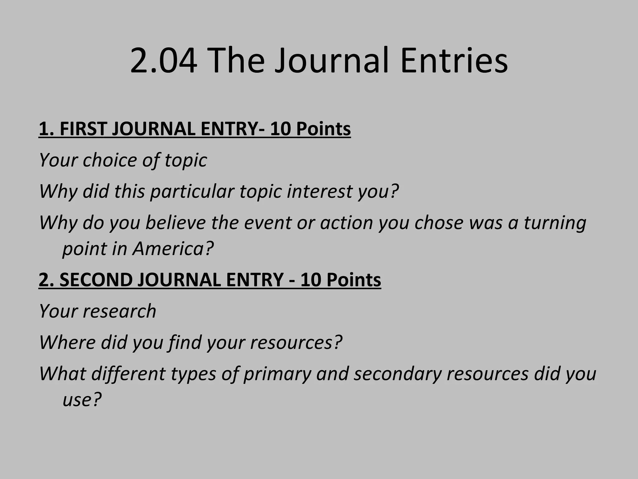 2.04 The Journal Entries 1. FIRST JOURNAL ENTRY- 10 Points Your choice of topic Why did this particular topic interest you? Why do you believe the event or action you chose was a turning point in America? 2. SECOND JOURNAL ENTRY - 10 Points Your research Where did you find your resources? What different types of primary and secondary resources did you use?   