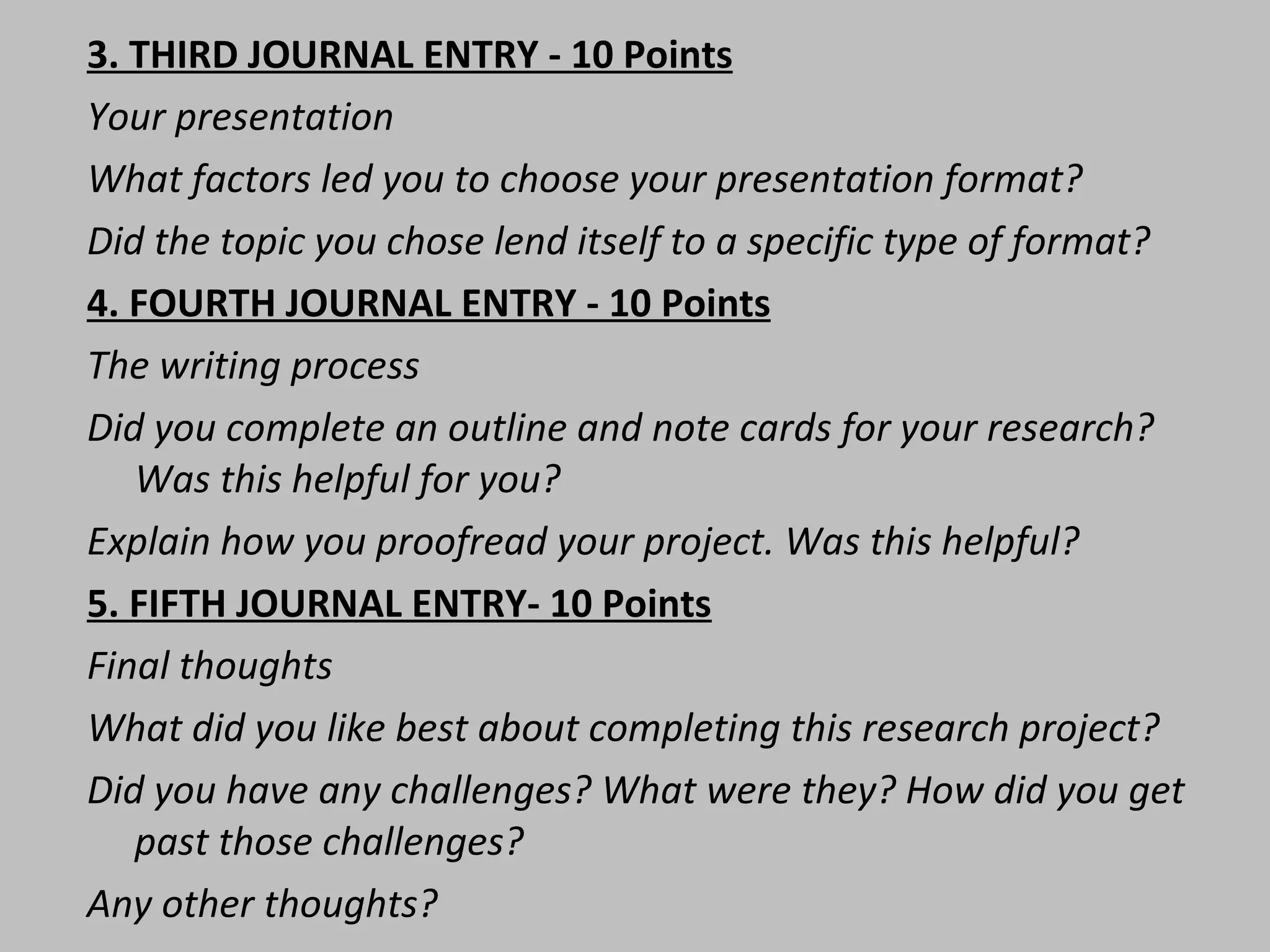 3. THIRD JOURNAL ENTRY - 10 Points Your presentation What factors led you to choose your presentation format? Did the topic you chose lend itself to a specific type of format? 4. FOURTH JOURNAL ENTRY - 10 Points The writing process Did you complete an outline and note cards for your research? Was this helpful for you?  Explain how you proofread your project. Was this helpful?  5. FIFTH JOURNAL ENTRY- 10 Points Final thoughts  What did you like best about completing this research project?  Did you have any challenges? What were they? How did you get past those challenges?  Any other thoughts?  