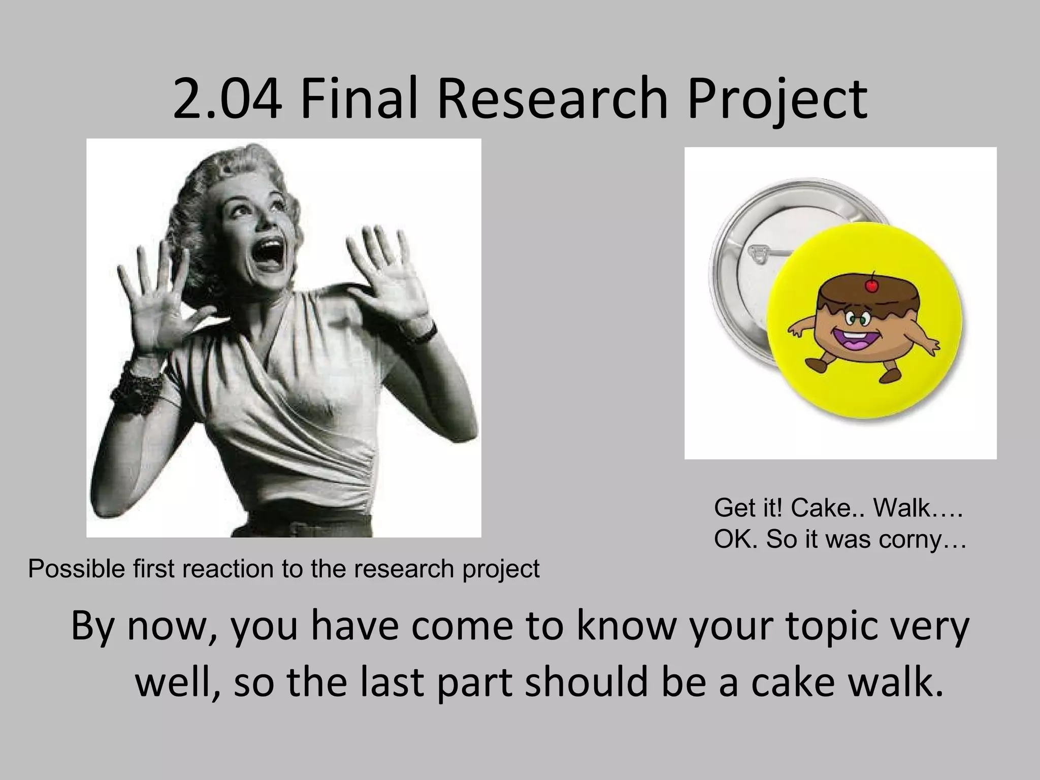 2.04 Final Research Project By now, you have come to know your topic very well, so the last part should be a cake walk. Get it! Cake.. Walk…. OK. So it was corny… Possible first reaction to the research project 