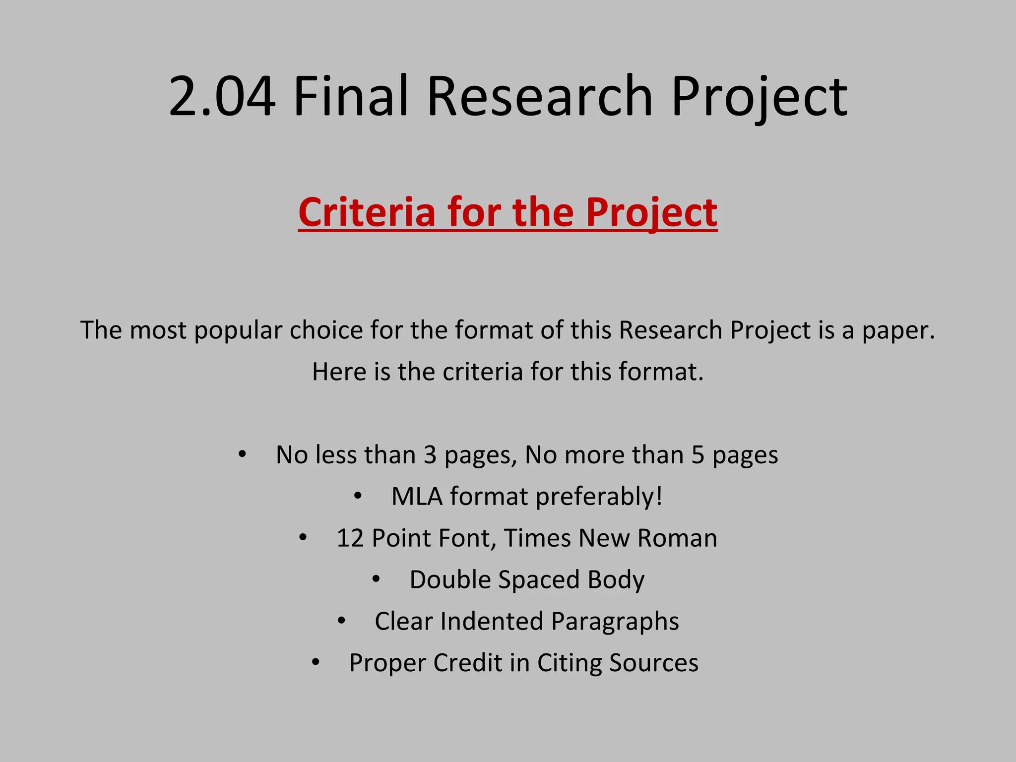 2.04 Final Research Project Criteria for the Project The most popular choice for the format of this Research Project is a paper. Here is the criteria for this format. No less than 3 pages, No more than 5 pages MLA format preferably! 12 Point Font, Times New Roman Double Spaced Body Clear Indented Paragraphs Proper Credit in Citing Sources  