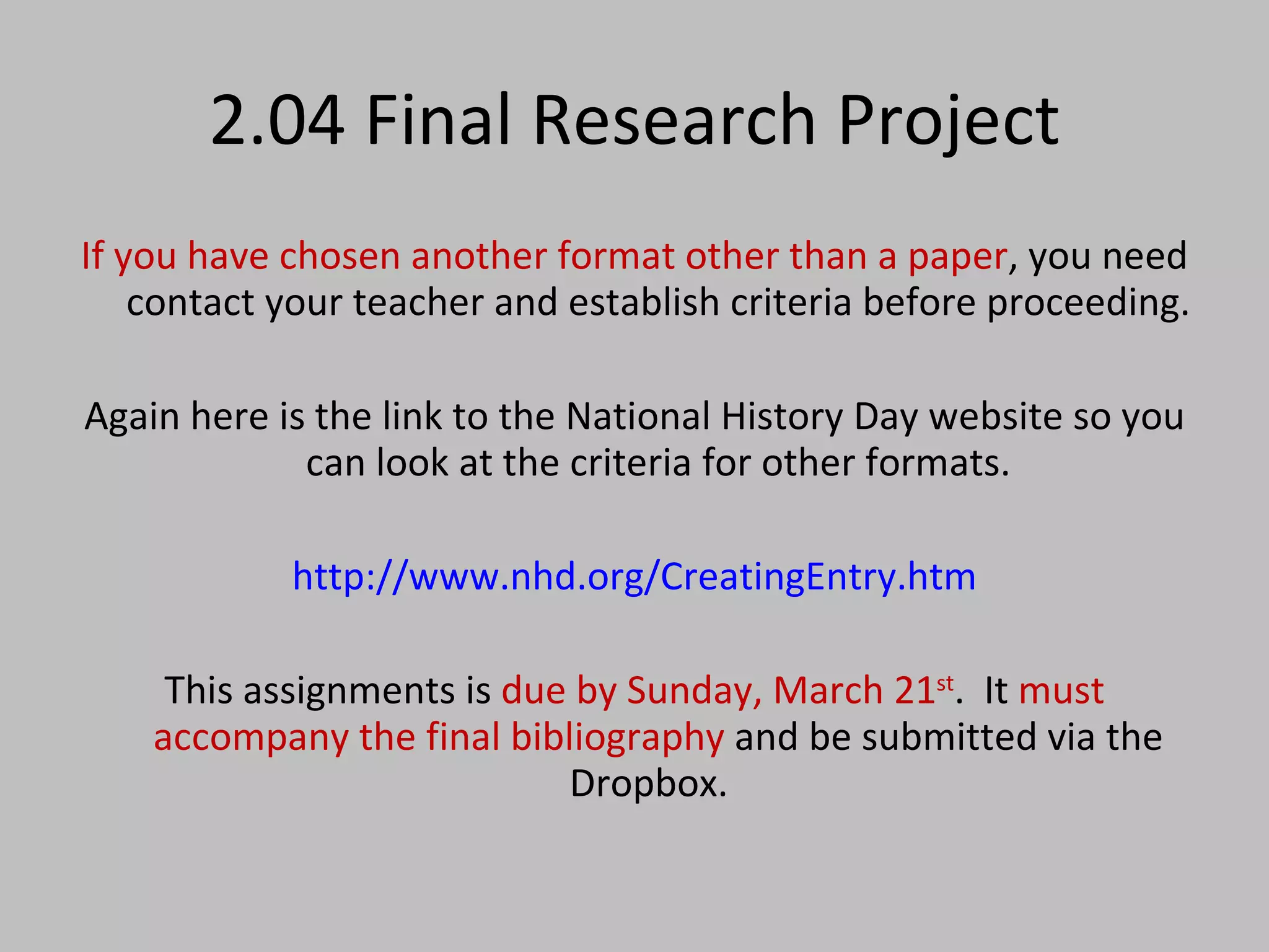 2.04 Final Research Project If you have chosen another format other than a paper , you need contact your teacher and establish criteria before proceeding. Again here is the link to the National History Day website so you can look at the criteria for other formats. http://www.nhd.org/CreatingEntry.htm This assignments is  due by Sunday, March 21 st .  It  must accompany the final bibliography  and be submitted via the Dropbox.  