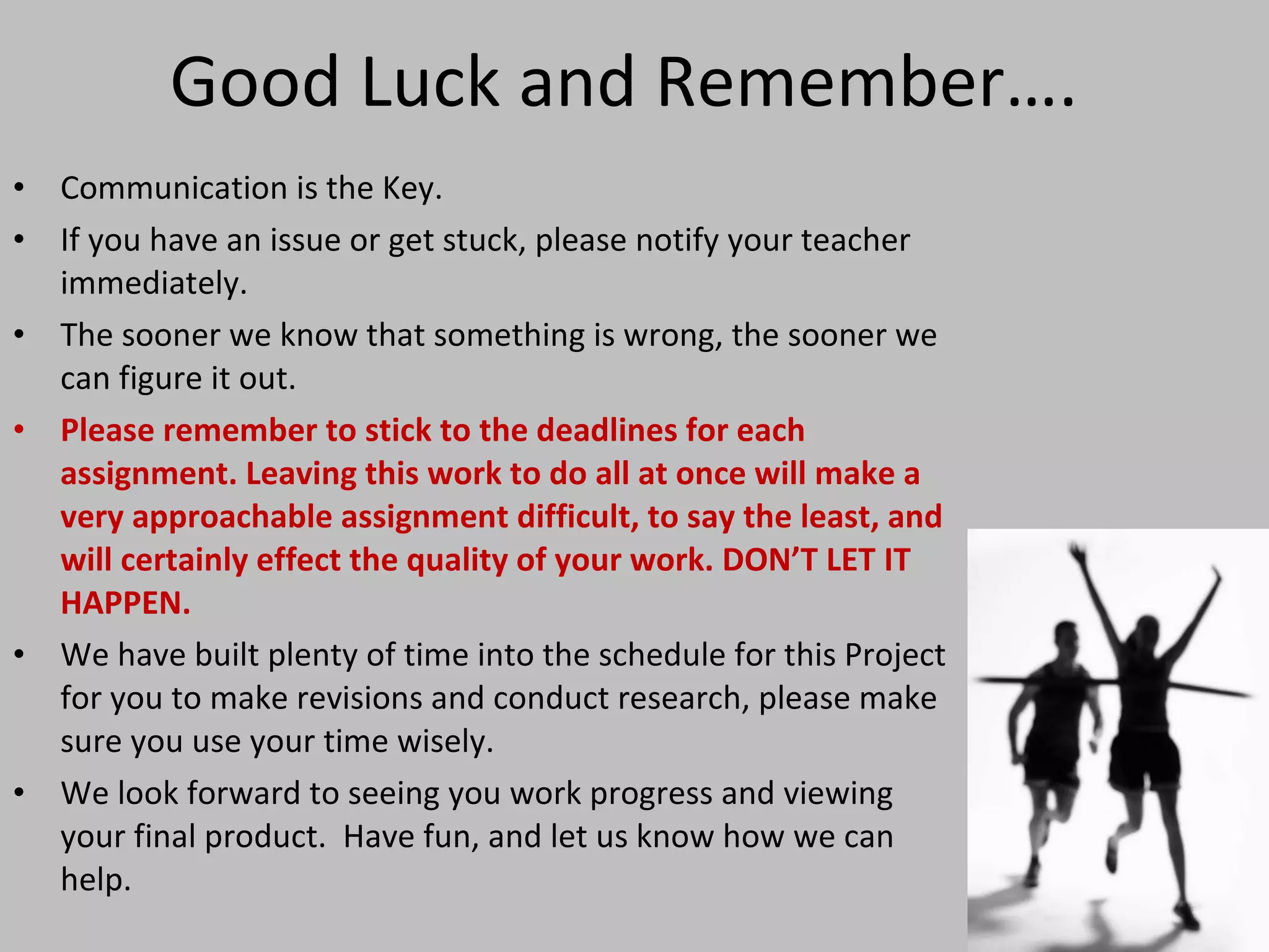 Good Luck and Remember…. Communication is the Key. If you have an issue or get stuck, please notify your teacher immediately.  The sooner we know that something is wrong, the sooner we can figure it out. Please remember to stick to the deadlines for each assignment. Leaving this work to do all at once will make a very approachable assignment difficult, to say the least, and will certainly effect the quality of your work. DON’T LET IT HAPPEN. We have built plenty of time into the schedule for this Project for you to make revisions and conduct research, please make sure you use your time wisely. We look forward to seeing you work progress and viewing your final product.  Have fun, and let us know how we can help. 