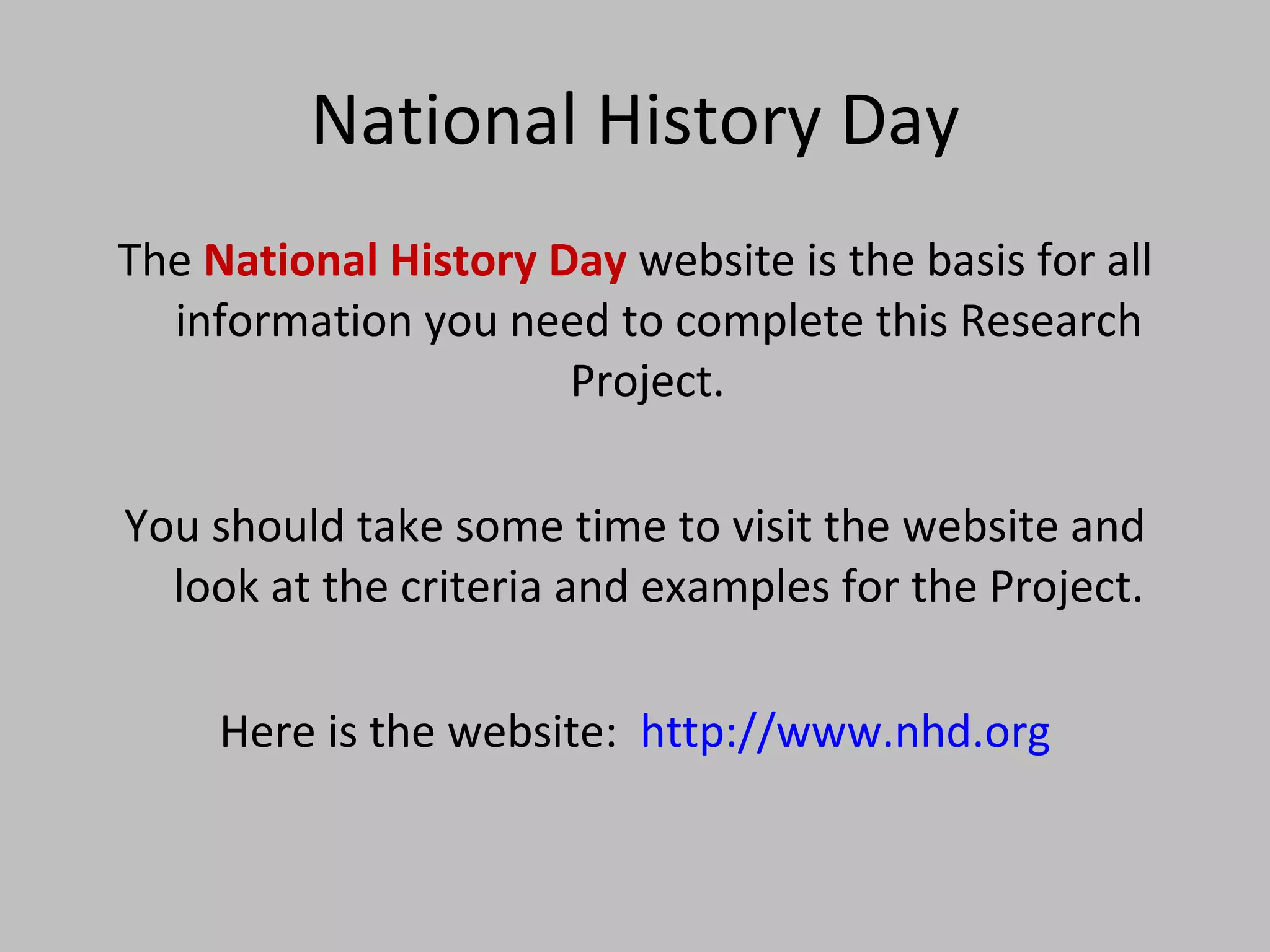 National History Day The  National History Day  website is the basis for all information you need to complete this Research Project.  You should take some time to visit the website and look at the criteria and examples for the Project. Here is the website:  http://www.nhd.org 