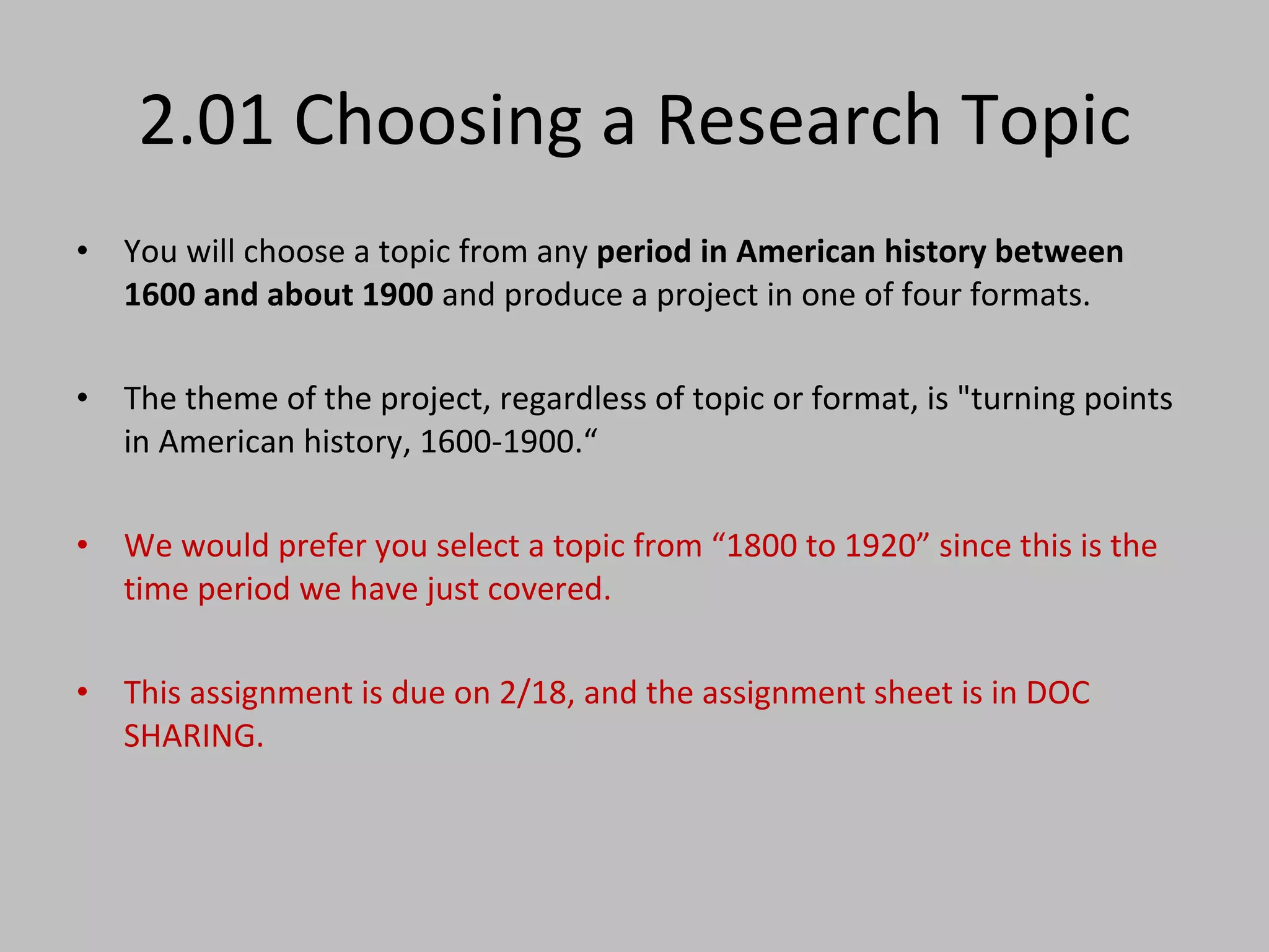 2.01 Choosing a Research Topic You will choose a topic from any  period in American history between 1600 and about 1900  and produce a project in one of four formats.  The theme of the project, regardless of topic or format, is "turning points in American history, 1600-1900.“ We would prefer you select a topic from “1800 to 1920” since this is the time period we have just covered.  This assignment is due on 2/18, and the assignment sheet is in DOC SHARING.  