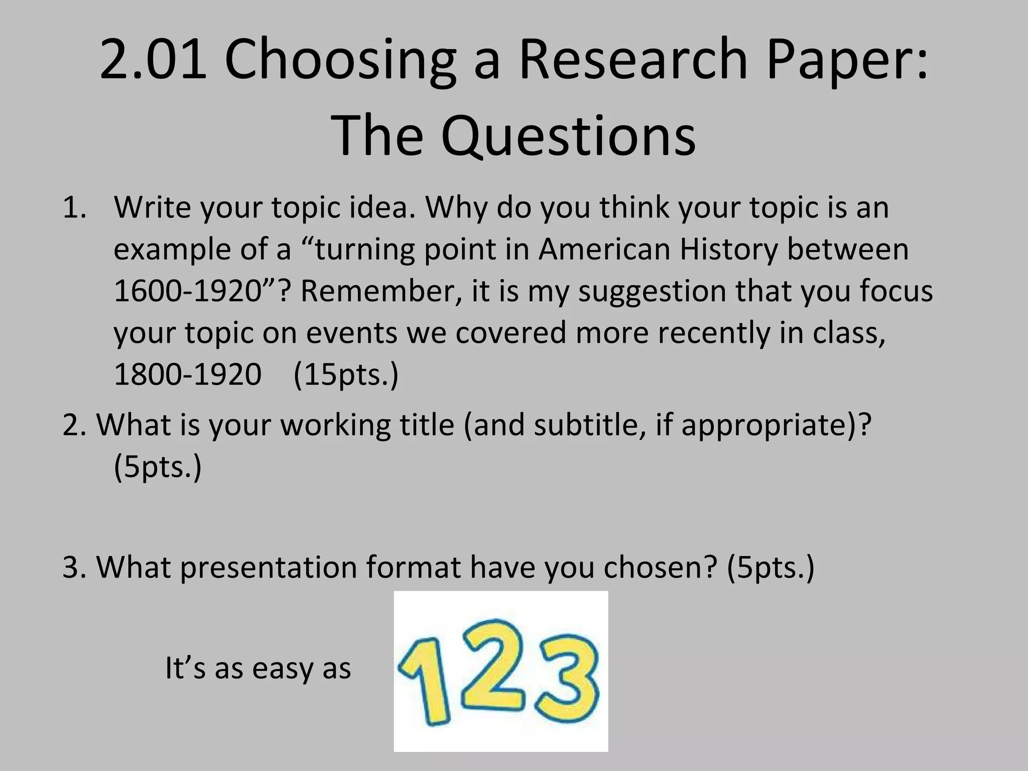 2.01 Choosing a Research Paper: The Questions Write your topic idea. Why do you think your topic is an example of a “turning point in American History between 1600-1920”? Remember, it is my suggestion that you focus your topic on events we covered more recently in class, 1800-1920  (15pts.) 2. What is your working title (and subtitle, if appropriate)? (5pts.) 3. What presentation format have you chosen? (5pts.) It’s as easy as  