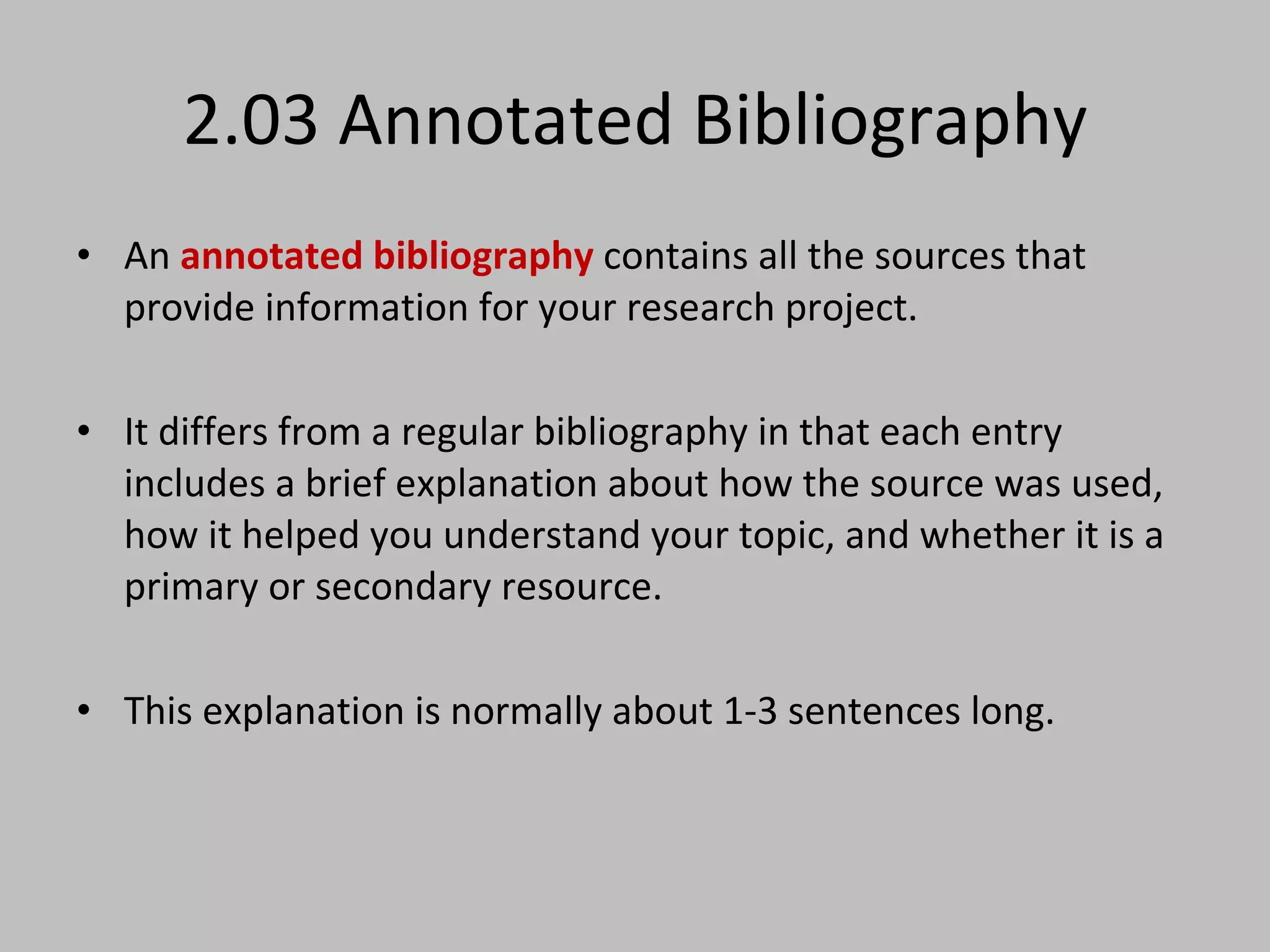 2.03 Annotated Bibliography An  annotated bibliography  contains all the sources that provide information for your research project.  It differs from a regular bibliography in that each entry includes a brief explanation about how the source was used, how it helped you understand your topic, and whether it is a primary or secondary resource.  This explanation is normally about 1-3 sentences long. 