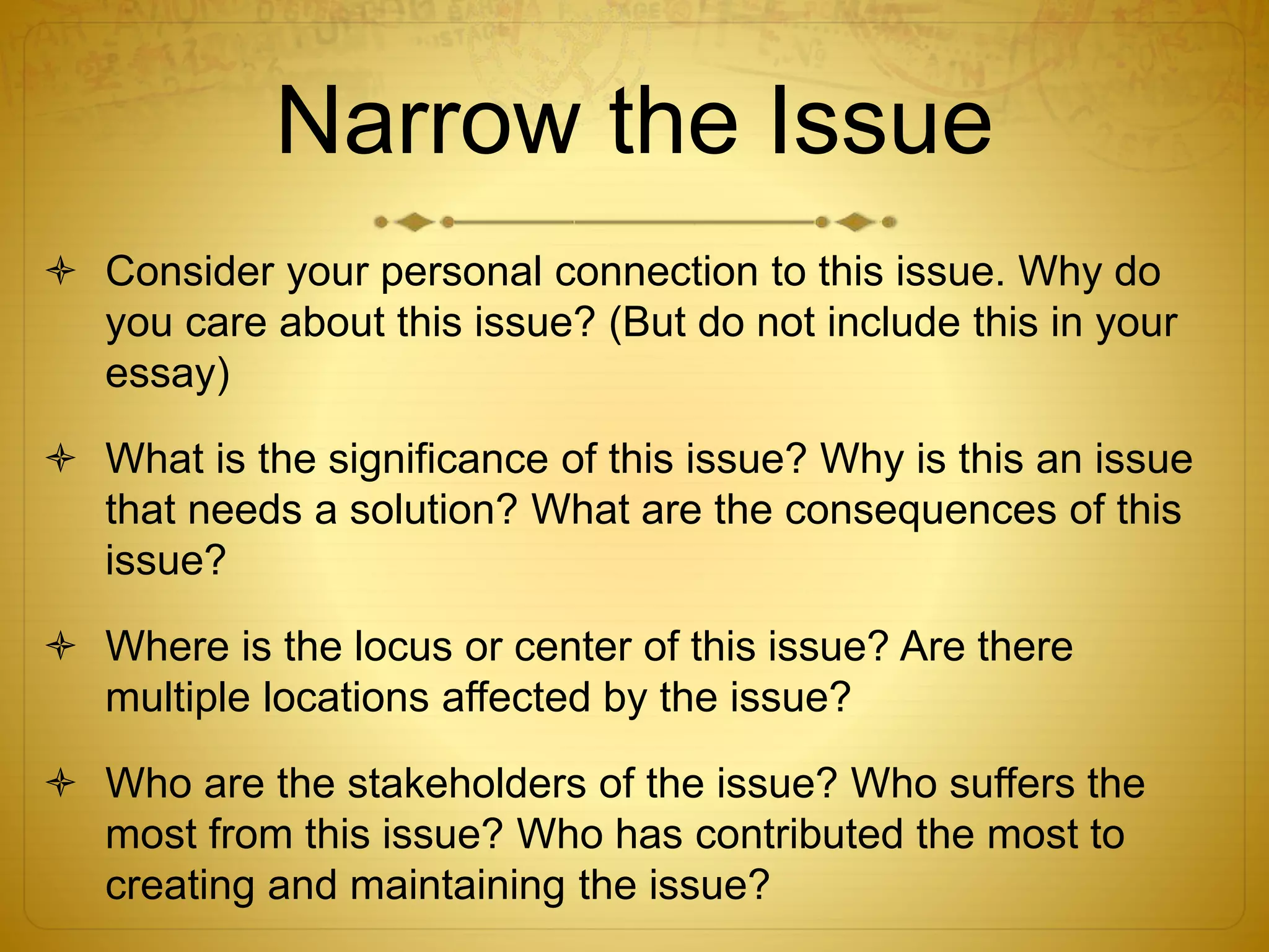 Narrow the Issue 
 Consider your personal connection to this issue. Why do 
you care about this issue? (But do not include this in your 
essay) 
 What is the significance of this issue? Why is this an issue 
that needs a solution? What are the consequences of this 
issue? 
 Where is the locus or center of this issue? Are there 
multiple locations affected by the issue? 
 Who are the stakeholders of the issue? Who suffers the 
most from this issue? Who has contributed the most to 
creating and maintaining the issue? 
 