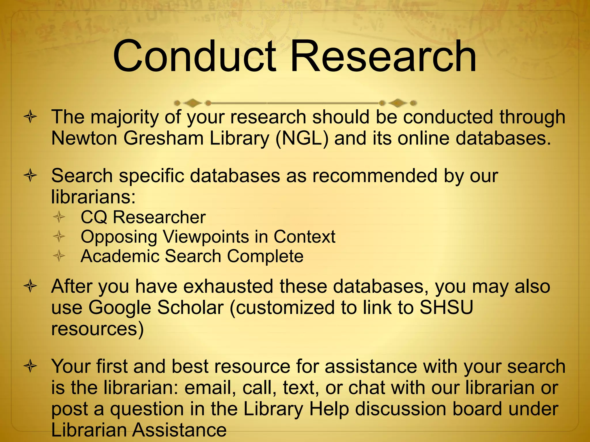 Conduct Research 
 The majority of your research should be conducted through 
Newton Gresham Library (NGL) and its online databases. 
 Search specific databases as recommended by our 
librarians: 
 CQ Researcher 
 Opposing Viewpoints in Context 
 Academic Search Complete 
 After you have exhausted these databases, you may also 
use Google Scholar (customized to link to SHSU 
resources) 
 Your first and best resource for assistance with your search 
is the librarian: email, call, text, or chat with our librarian or 
post a question in the Library Help discussion board under 
Librarian Assistance 
 