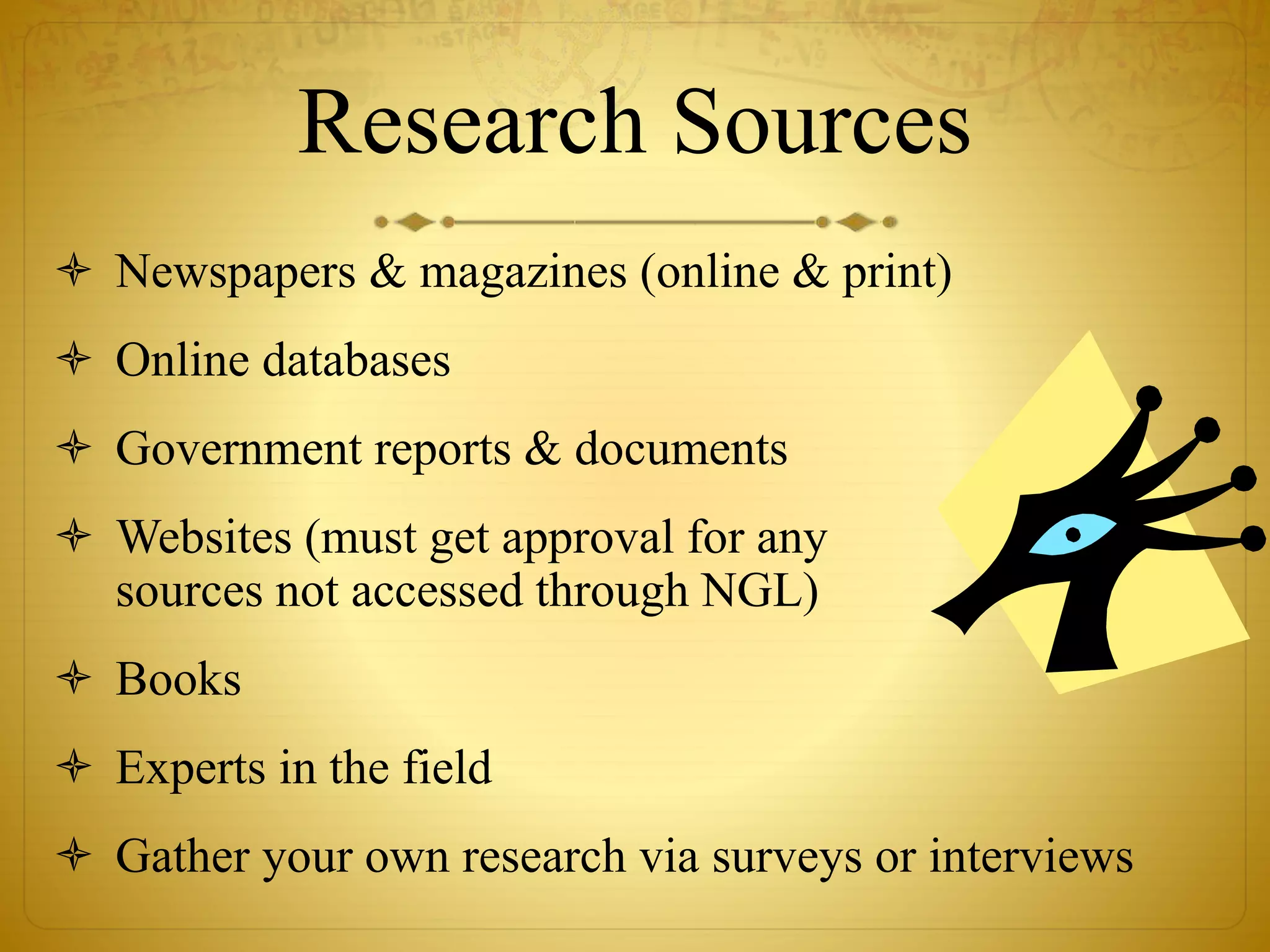 Research Sources 
 Newspapers & magazines (online & print) 
 Online databases 
 Government reports & documents 
 Websites (must get approval for any 
sources not accessed through NGL) 
 Books 
 Experts in the field 
 Gather your own research via surveys or interviews 
 
