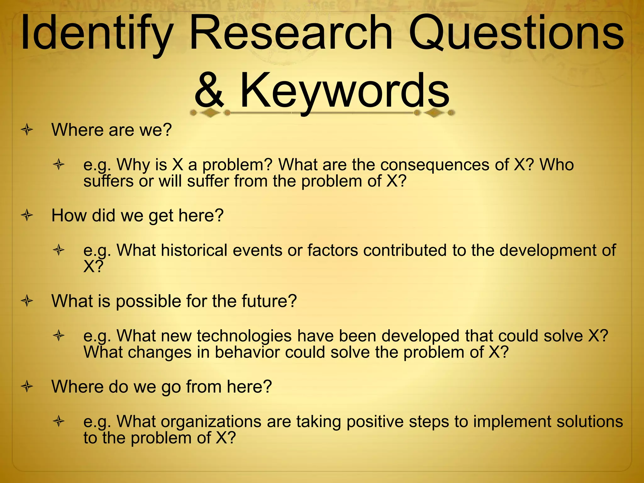 Identify Research Questions 
& Keywords 
 Where are we? 
 e.g. Why is X a problem? What are the consequences of X? Who 
suffers or will suffer from the problem of X? 
 How did we get here? 
 e.g. What historical events or factors contributed to the development of 
X? 
 What is possible for the future? 
 e.g. What new technologies have been developed that could solve X? 
What changes in behavior could solve the problem of X? 
 Where do we go from here? 
 e.g. What organizations are taking positive steps to implement solutions 
to the problem of X? 
 