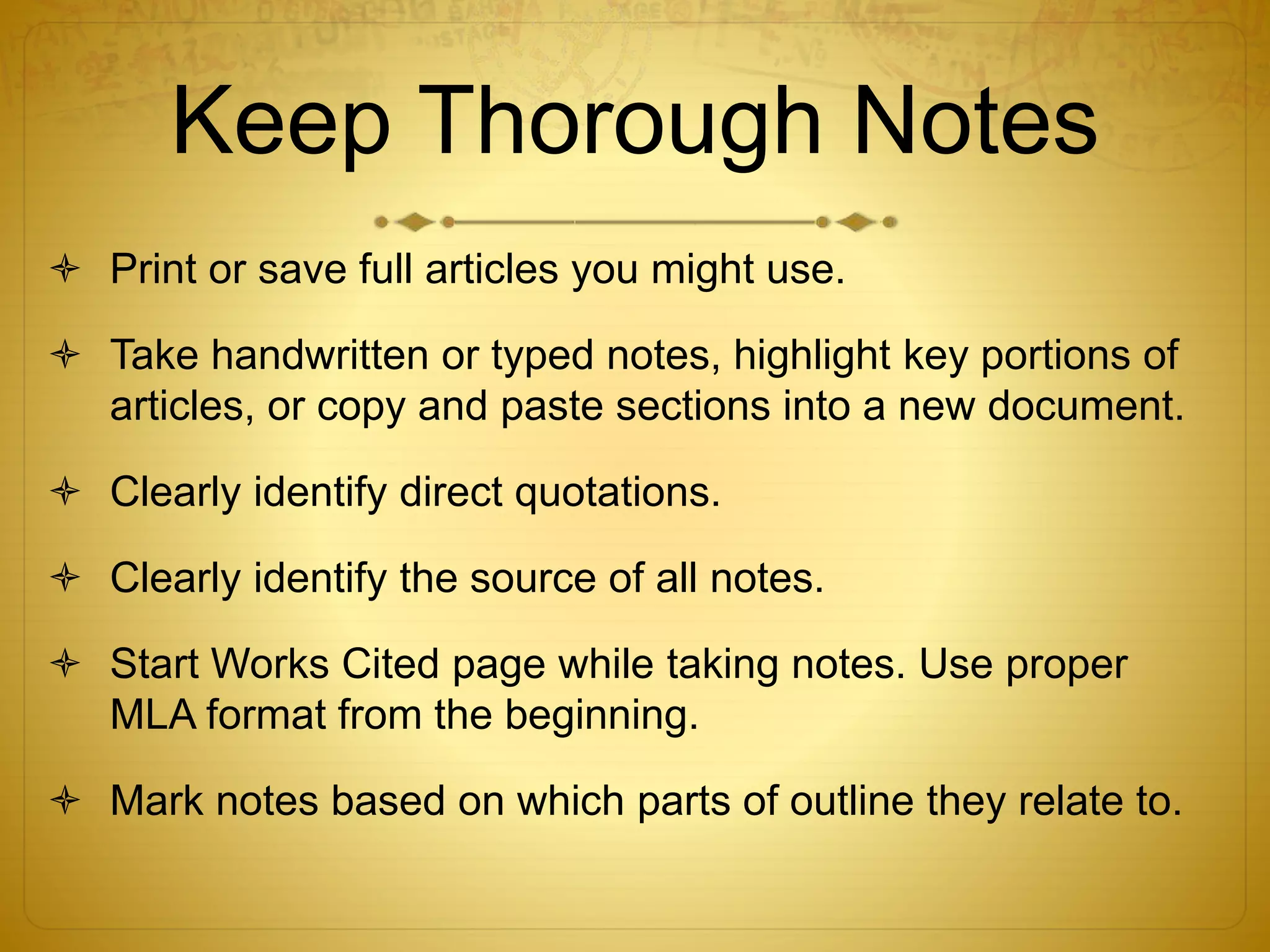 Keep Thorough Notes 
 Print or save full articles you might use. 
 Take handwritten or typed notes, highlight key portions of 
articles, or copy and paste sections into a new document. 
 Clearly identify direct quotations. 
 Clearly identify the source of all notes. 
 Start Works Cited page while taking notes. Use proper 
MLA format from the beginning. 
 Mark notes based on which parts of outline they relate to. 
 