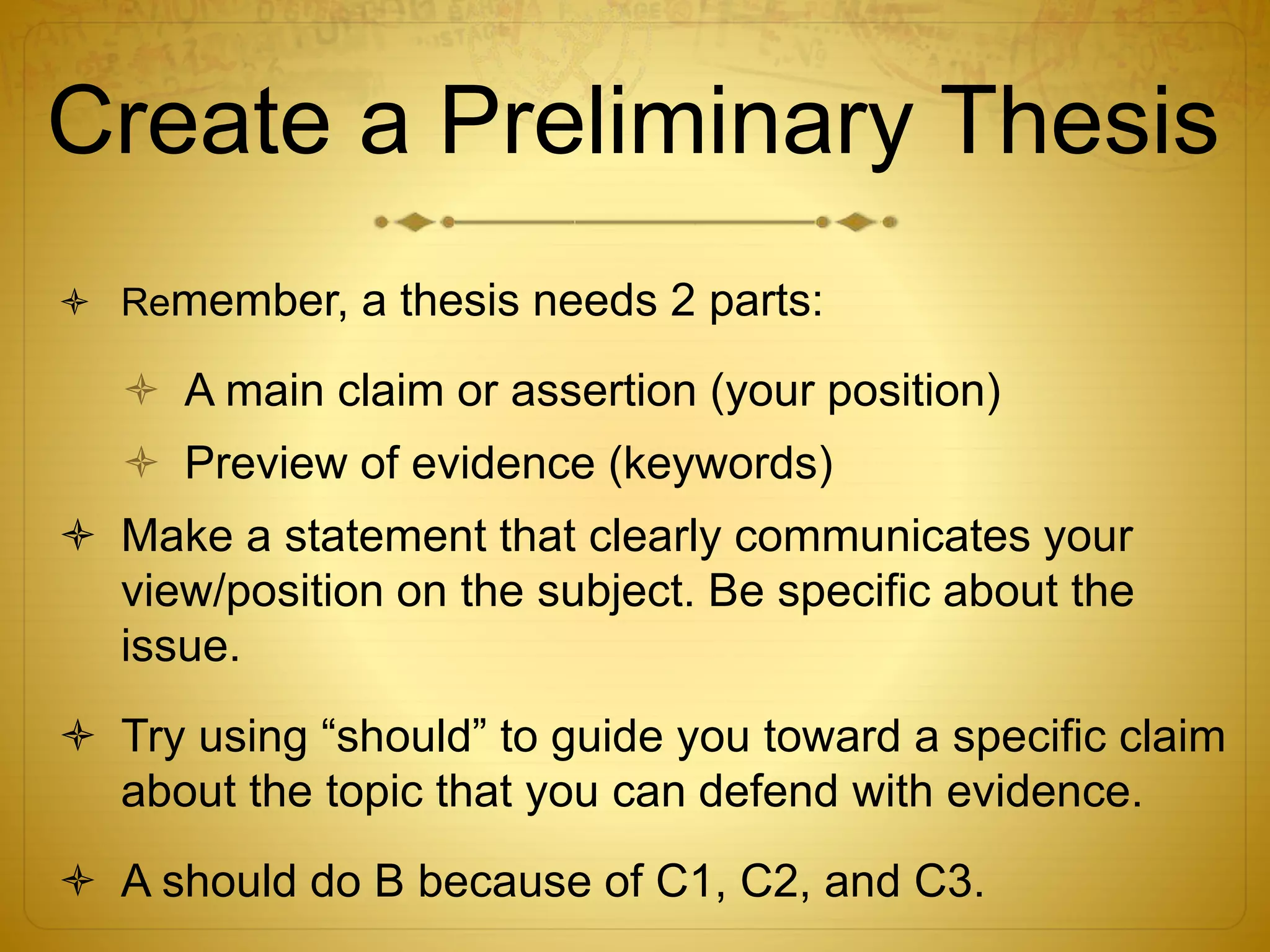 Create a Preliminary Thesis 
 Remember, a thesis needs 2 parts: 
 A main claim or assertion (your position) 
 Preview of evidence (keywords) 
 Make a statement that clearly communicates your 
view/position on the subject. Be specific about the 
issue. 
 Try using “should” to guide you toward a specific claim 
about the topic that you can defend with evidence. 
 A should do B because of C1, C2, and C3. 
 