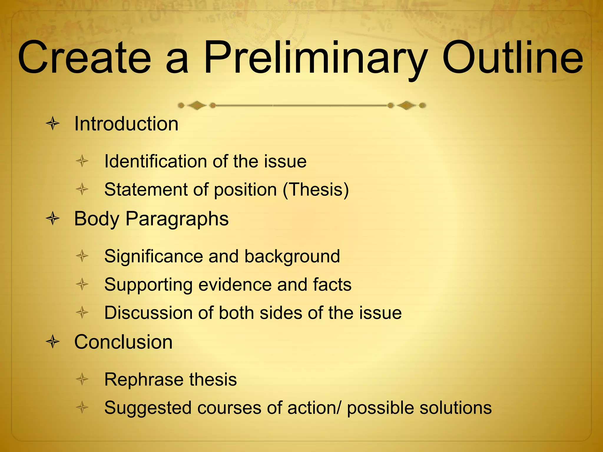 Create a Preliminary Outline 
 Introduction 
 Identification of the issue 
 Statement of position (Thesis) 
 Body Paragraphs 
 Significance and background 
 Supporting evidence and facts 
 Discussion of both sides of the issue 
 Conclusion 
 Rephrase thesis 
 Suggested courses of action/ possible solutions 
 