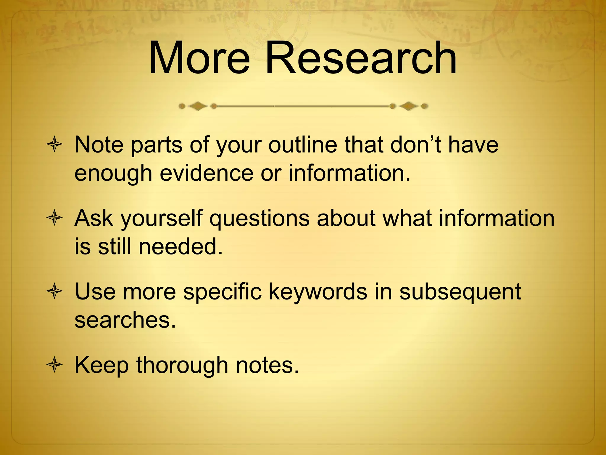 More Research 
 Note parts of your outline that don’t have 
enough evidence or information. 
 Ask yourself questions about what information 
is still needed. 
 Use more specific keywords in subsequent 
searches. 
 Keep thorough notes. 
 